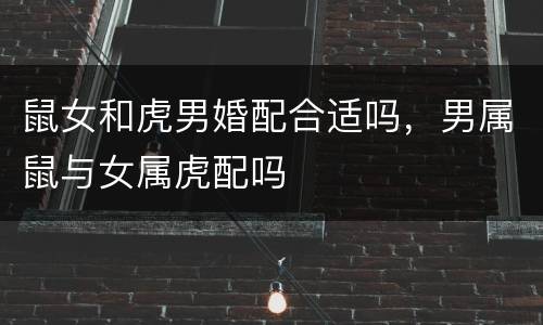 鼠女和虎男婚配合适吗，男属鼠与女属虎配吗