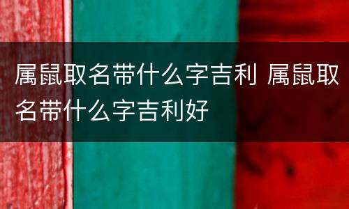属鼠取名带什么字吉利 属鼠取名带什么字吉利好