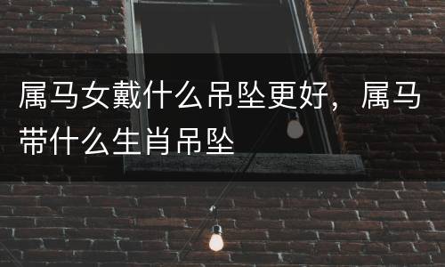 属马女戴什么吊坠更好，属马带什么生肖吊坠