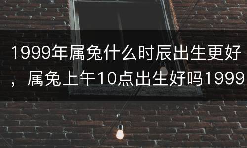 1999年属兔什么时辰出生更好，属兔上午10点出生好吗1999年