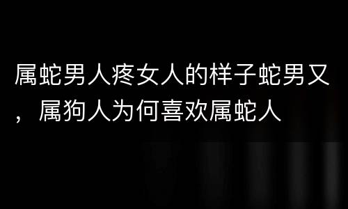 属蛇男人疼女人的样子蛇男又，属狗人为何喜欢属蛇人