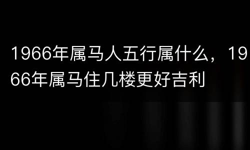 1966年属马人五行属什么，1966年属马住几楼更好吉利