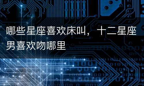哪些星座喜欢床叫，十二星座男喜欢吻哪里