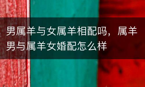 男属羊与女属羊相配吗，属羊男与属羊女婚配怎么样