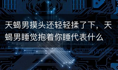 天蝎男摸头还轻轻揉了下，天蝎男睡觉抱着你睡代表什么