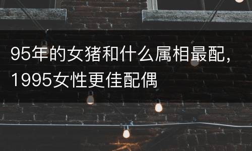 95年的女猪和什么属相最配，1995女性更佳配偶
