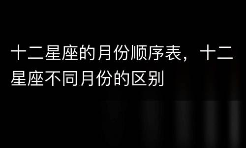 十二星座的月份顺序表，十二星座不同月份的区别