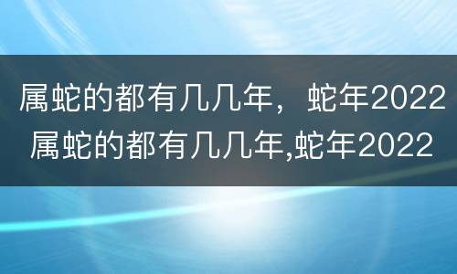 属蛇的都有几几年，蛇年2022 属蛇的都有几几年,蛇年2022年多大了