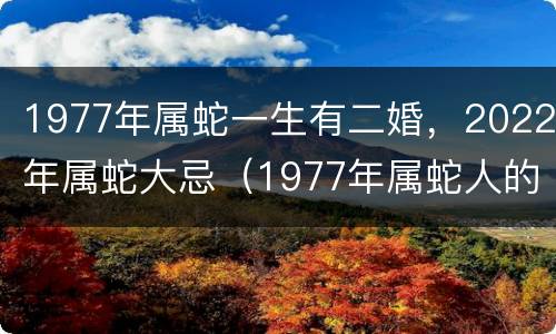 1977年属蛇一生有二婚，2022年属蛇大忌（1977年属蛇人的后半生婚姻）