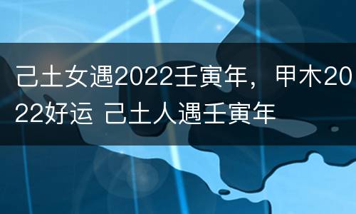 己土女遇2022壬寅年，甲木2022好运 己土人遇壬寅年