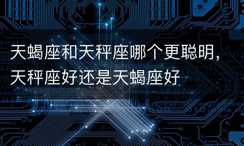 天蝎座和天秤座哪个更聪明，天秤座好还是天蝎座好