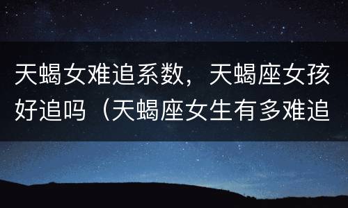 天蝎女难追系数，天蝎座女孩好追吗（天蝎座女生有多难追）