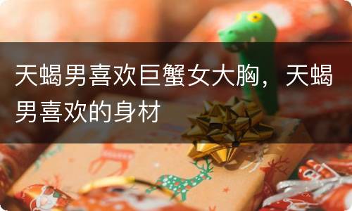 天蝎男喜欢巨蟹女大胸，天蝎男喜欢的身材