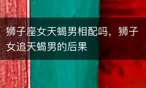 狮子座女天蝎男相配吗，狮子女追天蝎男的后果