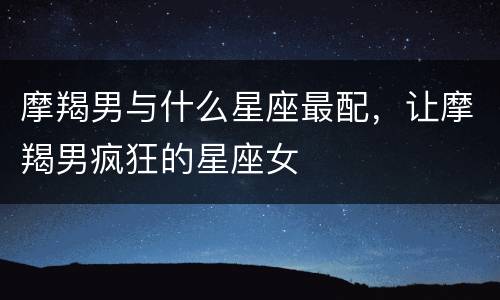 摩羯男与什么星座最配，让摩羯男疯狂的星座女