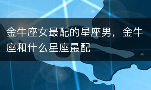 金牛座女最配的星座男，金牛座和什么星座最配