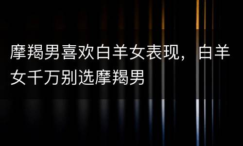 摩羯男喜欢白羊女表现，白羊女千万别选摩羯男