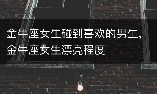 金牛座女生碰到喜欢的男生，金牛座女生漂亮程度