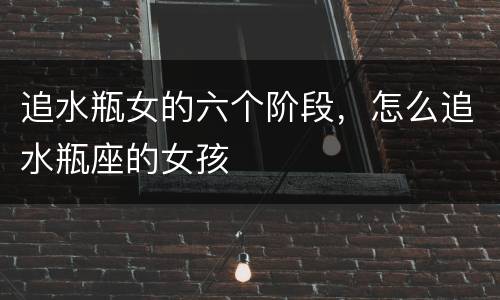 追水瓶女的六个阶段，怎么追水瓶座的女孩