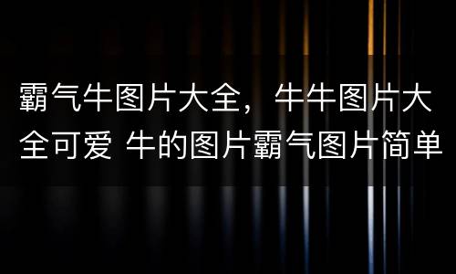 霸气牛图片大全，牛牛图片大全可爱 牛的图片霸气图片简单