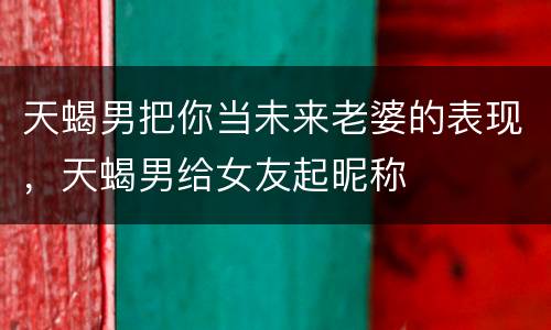 天蝎男把你当未来老婆的表现，天蝎男给女友起昵称