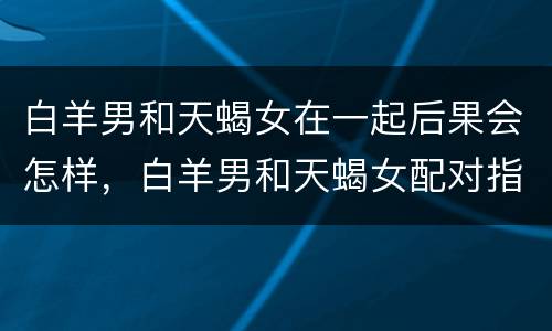 白羊男和天蝎女在一起后果会怎样，白羊男和天蝎女配对指数