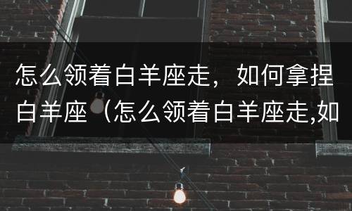 怎么领着白羊座走，如何拿捏白羊座（怎么领着白羊座走,如何拿捏白羊座男生）