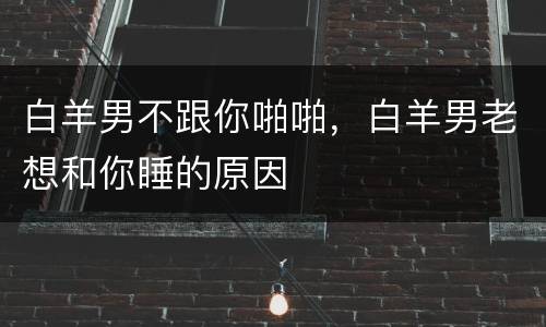 白羊男不跟你啪啪，白羊男老想和你睡的原因