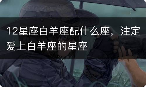 12星座白羊座配什么座，注定爱上白羊座的星座