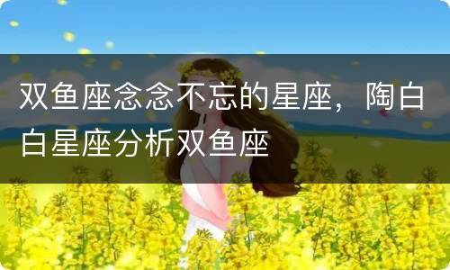 双鱼座念念不忘的星座，陶白白星座分析双鱼座