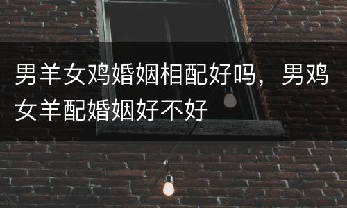 男羊女鸡婚姻相配好吗，男鸡女羊配婚姻好不好