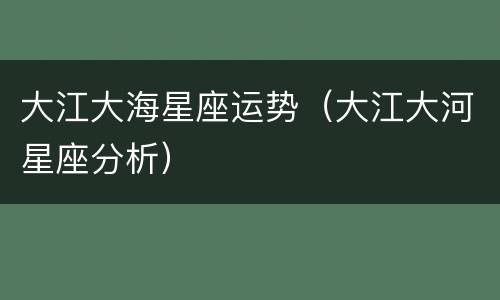 大江大海星座运势（大江大河星座分析）