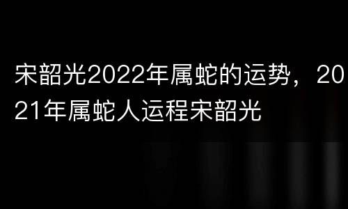 宋韶光2022年属蛇的运势，2021年属蛇人运程宋韶光
