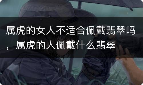 属虎的女人不适合佩戴翡翠吗，属虎的人佩戴什么翡翠