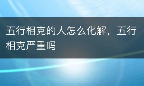五行相克的人怎么化解，五行相克严重吗