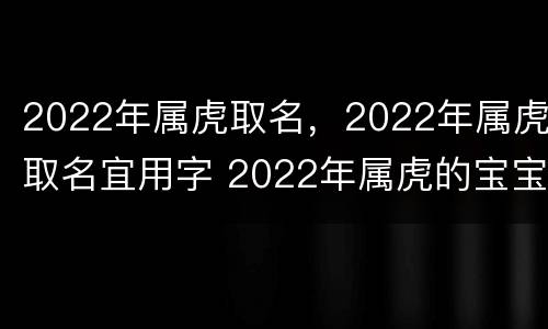 2022年属虎取名，2022年属虎取名宜用字 2022年属虎的宝宝取名