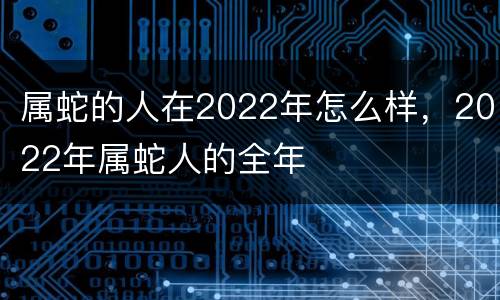 属蛇的人在2022年怎么样，2022年属蛇人的全年