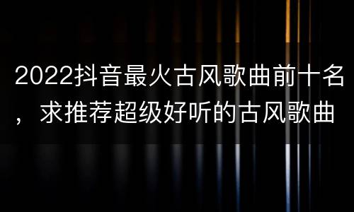 2022抖音最火古风歌曲前十名，求推荐超级好听的古风歌曲
