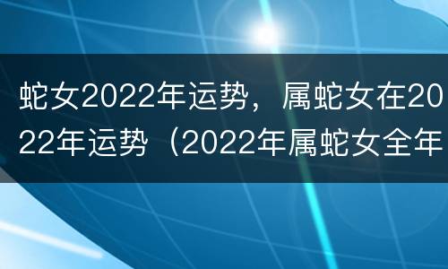 蛇女2022年运势，属蛇女在2022年运势（2022年属蛇女全年运势搜狐）