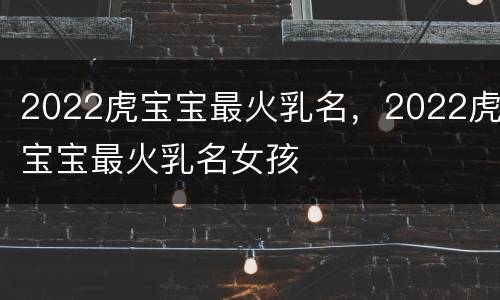 2022虎宝宝最火乳名，2022虎宝宝最火乳名女孩