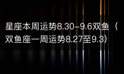 星座本周运势8.30-9.6双鱼（双鱼座一周运势8.27至9.3）