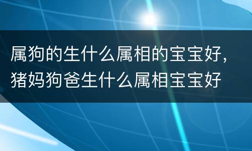 属狗的生什么属相的宝宝好，猪妈狗爸生什么属相宝宝好