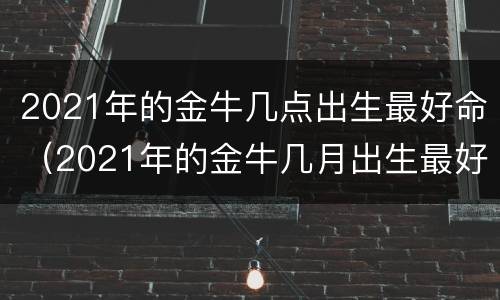 2021年的金牛几点出生最好命（2021年的金牛几月出生最好命）