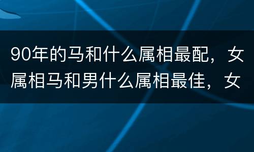90年的马和什么属相最配，女属相马和男什么属相最佳，女马和什
