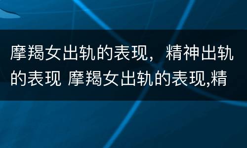 摩羯女出轨的表现，精神出轨的表现 摩羯女出轨的表现,精神出轨的表现是什么