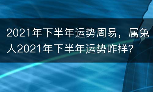 2021年下半年运势周易，属兔人2021年下半年运势咋样？