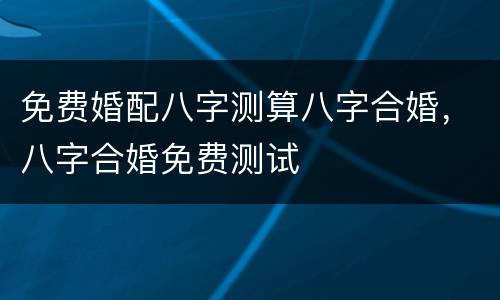 免费婚配八字测算八字合婚，八字合婚免费测试