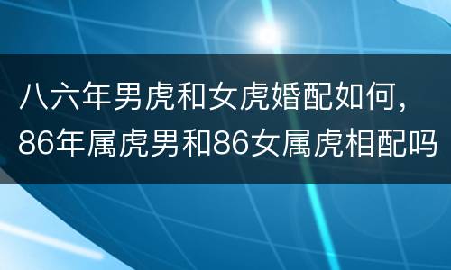 八六年男虎和女虎婚配如何，86年属虎男和86女属虎相配吗