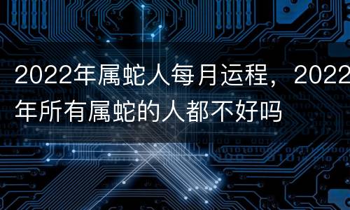 2022年属蛇人每月运程，2022年所有属蛇的人都不好吗