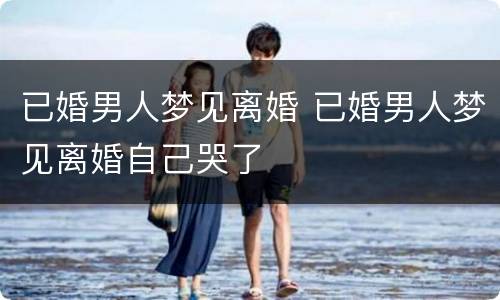 已婚男人梦见离婚 已婚男人梦见离婚自己哭了